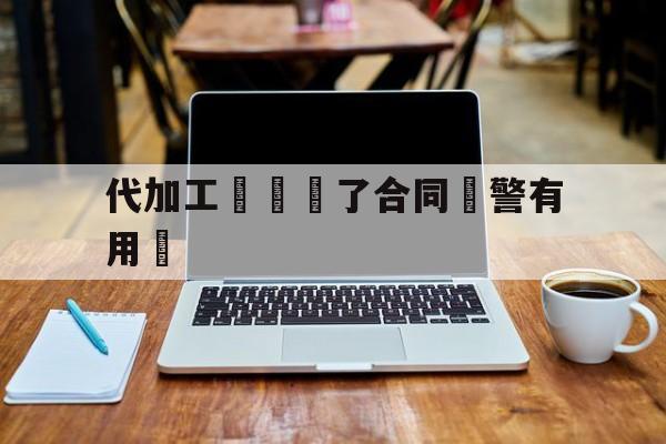 代加工詐騙簽了合同報警有用嗎(代加工诈骗签了合同报警有用吗怎么处理)